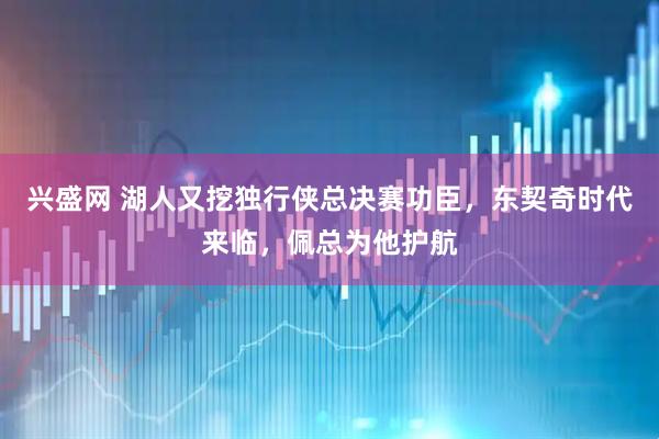 兴盛网 湖人又挖独行侠总决赛功臣，东契奇时代来临，佩总为他护航