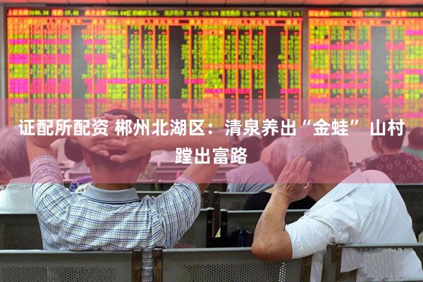 证配所配资 郴州北湖区：清泉养出“金蛙” 山村蹚出富路