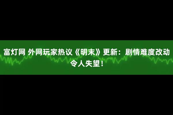 富灯网 外网玩家热议《明末》更新：剧情难度改动令人失望！