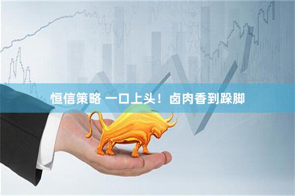 恒信策略 一口上头！卤肉香到跺脚