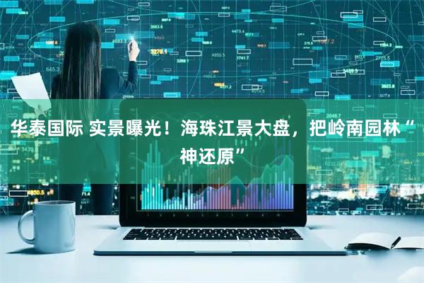 华泰国际 实景曝光！海珠江景大盘，把岭南园林“神还原”