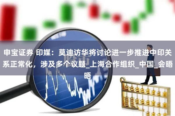 申宝证券 印媒：莫迪访华将讨论进一步推进中印关系正常化，涉及多个议题_上海合作组织_中国_会晤