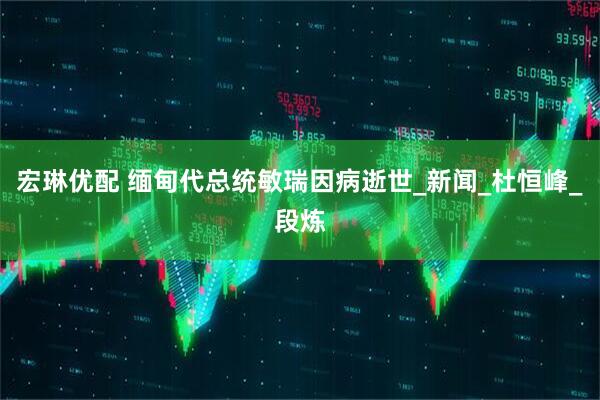 宏琳优配 缅甸代总统敏瑞因病逝世_新闻_杜恒峰_段炼