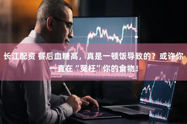 长江配资 餐后血糖高，真是一顿饭导致的？或许你一直在“冤枉”你的食物！