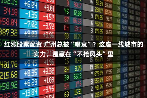 红涨股票配资 广州总被“唱衰”？这座一线城市的实力，是藏在“不抢风头”里