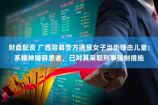财盘配资 广西容县警方通报女子当街锤击儿童：系精神障碍患者，已对其采取刑事强制措施