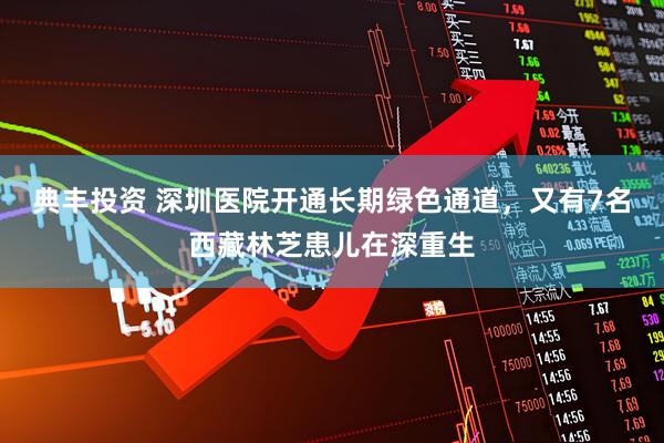 典丰投资 深圳医院开通长期绿色通道，又有7名西藏林芝患儿在深重生