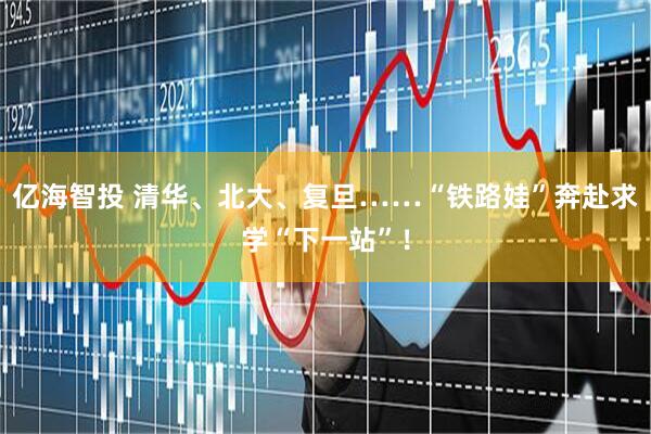 亿海智投 清华、北大、复旦……“铁路娃”奔赴求学“下一站”！