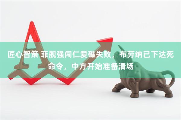匠心智策 菲舰强闯仁爱礁失败，布劳纳已下达死命令，中方开始准备清场
