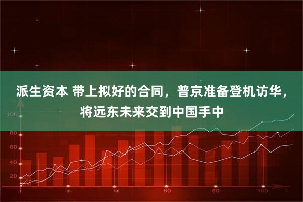 派生资本 带上拟好的合同，普京准备登机访华，将远东未来交到中国手中