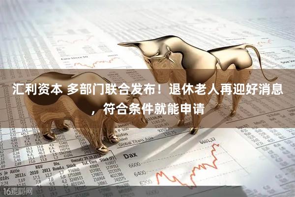 汇利资本 多部门联合发布！退休老人再迎好消息，符合条件就能申请