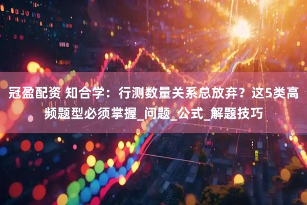 冠盈配资 知合学：行测数量关系总放弃？这5类高频题型必须掌握_问题_公式_解题技巧