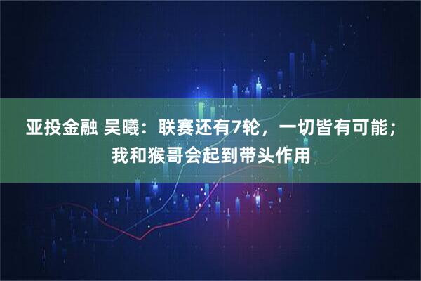 亚投金融 吴曦：联赛还有7轮，一切皆有可能；我和猴哥会起到带头作用