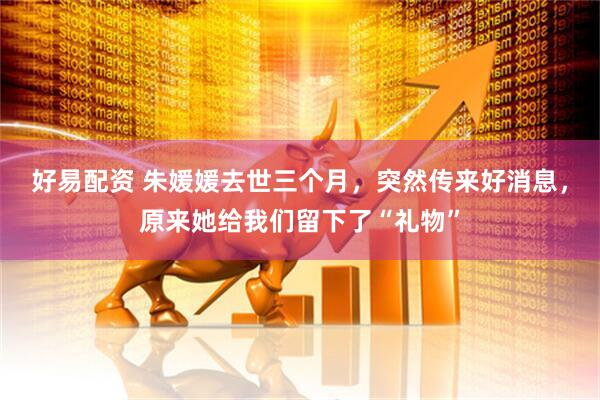 好易配资 朱媛媛去世三个月，突然传来好消息，原来她给我们留下了“礼物”
