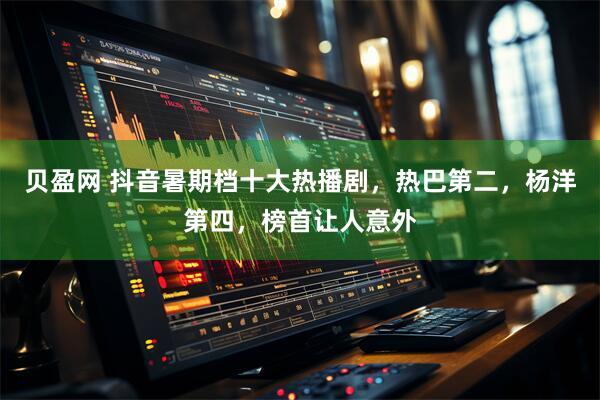 贝盈网 抖音暑期档十大热播剧，热巴第二，杨洋第四，榜首让人意外