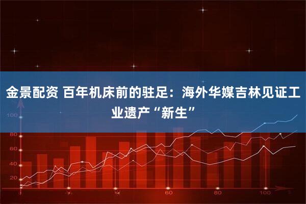 金景配资 百年机床前的驻足：海外华媒吉林见证工业遗产“新生”