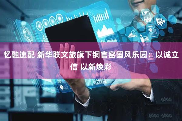 忆融速配 新华联文旅旗下铜官窑国风乐园：以诚立信 以新焕彩