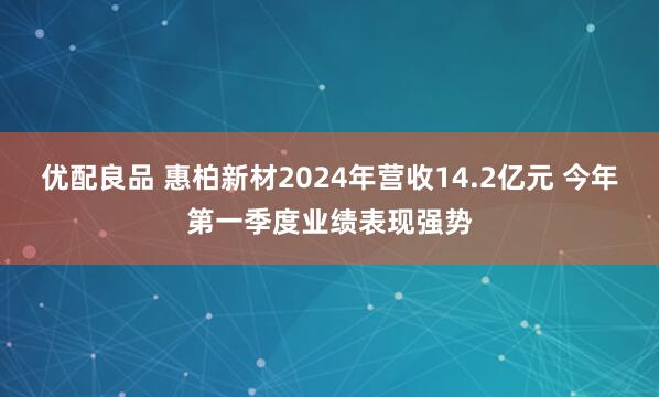 优配良品 惠柏新材2024年营收14.2亿元 今年第一季度业绩表现强势