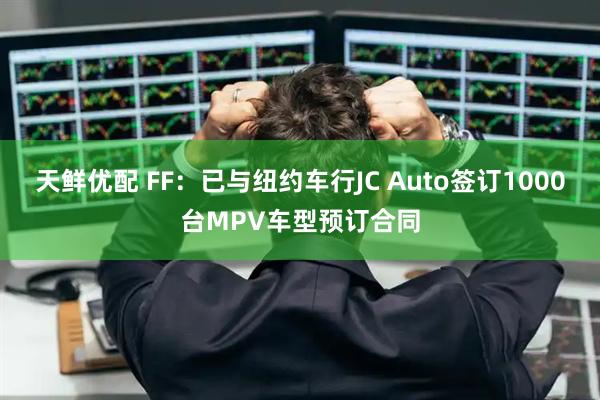 天鲜优配 FF：已与纽约车行JC Auto签订1000台MPV车型预订合同