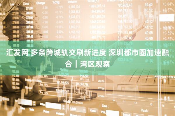 汇发网 多条跨城轨交刷新进度 深圳都市圈加速融合｜湾区观察