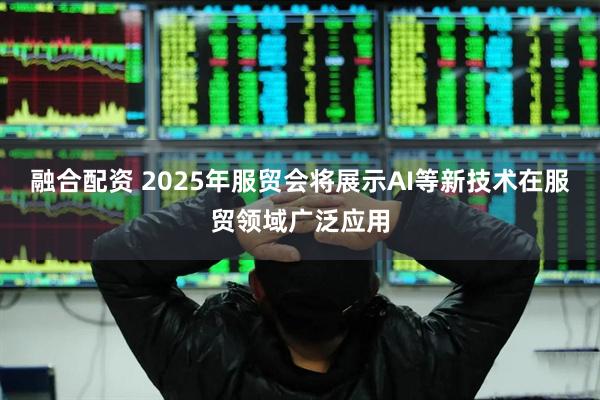 融合配资 2025年服贸会将展示AI等新技术在服贸领域广泛应用