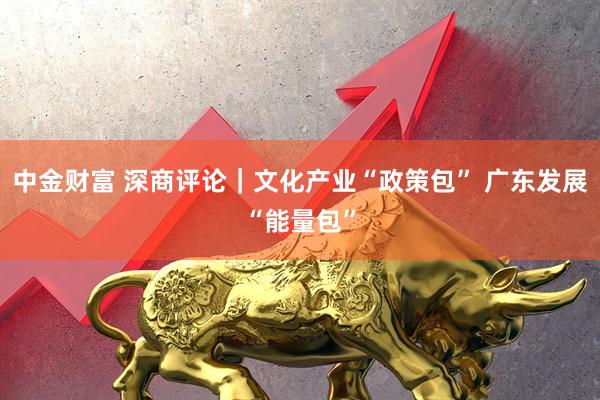 中金财富 深商评论｜文化产业“政策包” 广东发展“能量包”