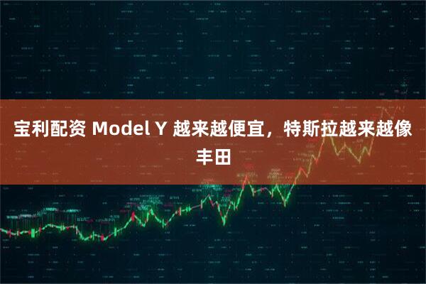 宝利配资 Model Y 越来越便宜，特斯拉越来越像丰田