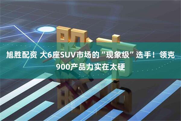 旭胜配资 大6座SUV市场的“现象级”选手！领克900产品力实在太硬