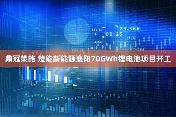 鼎冠策略 楚能新能源襄阳70GWh锂电池项目开工