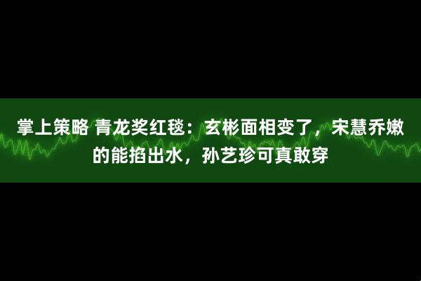 掌上策略 青龙奖红毯：玄彬面相变了，宋慧乔嫩的能掐出水，孙艺珍可真敢穿