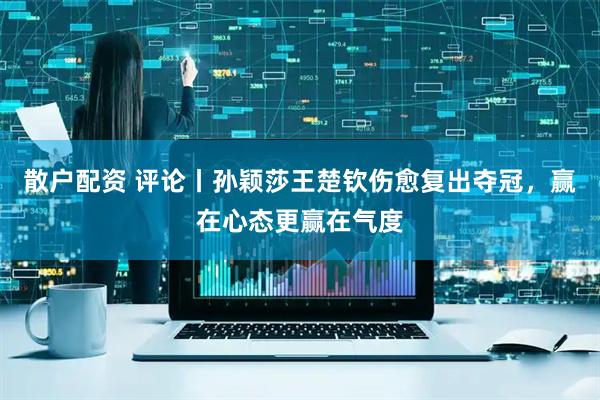 散户配资 评论丨孙颖莎王楚钦伤愈复出夺冠，赢在心态更赢在气度