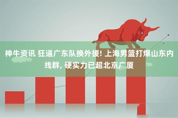 神牛资讯 狂逼广东队换外援! 上海男篮打爆山东内线群, 硬实力已超北京广厦