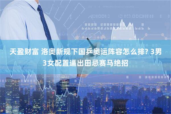 天盈财富 洛奥新规下国乒奥运阵容怎么排? 3男3女配置逼出田忌赛马绝招
