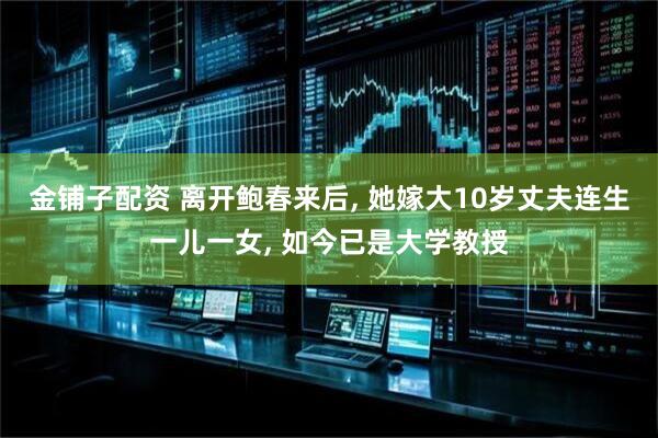金铺子配资 离开鲍春来后, 她嫁大10岁丈夫连生一儿一女, 如今已是大学教授