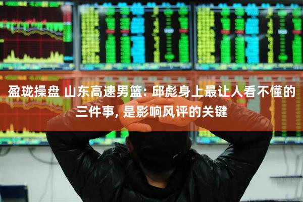 盈珑操盘 山东高速男篮: 邱彪身上最让人看不懂的三件事, 是影响风评的关键