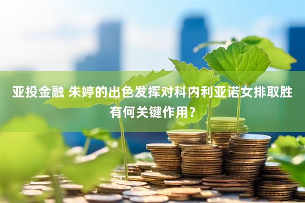 亚投金融 朱婷的出色发挥对科内利亚诺女排取胜有何关键作用？
