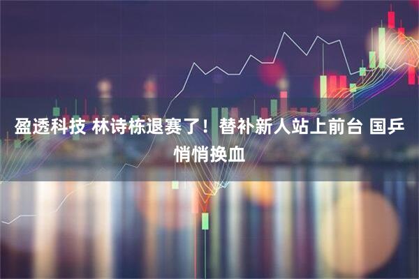 盈透科技 林诗栋退赛了！替补新人站上前台 国乒悄悄换血
