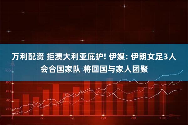 万利配资 拒澳大利亚庇护! 伊媒: 伊朗女足3人会合国家队 将回国与家人团聚