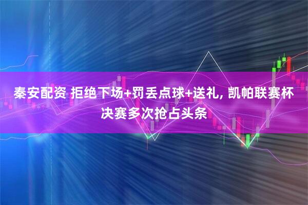 秦安配资 拒绝下场+罚丢点球+送礼, 凯帕联赛杯决赛多次抢占头条