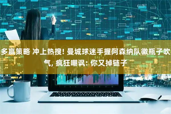 多赢策略 冲上热搜! 曼城球迷手握阿森纳队徽瓶子吹气, 疯狂嘲讽: 你又掉链子