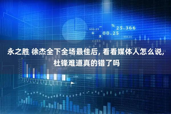 永之胜 徐杰全下全场最佳后, 看看媒体人怎么说, 杜锋难道真的错了吗